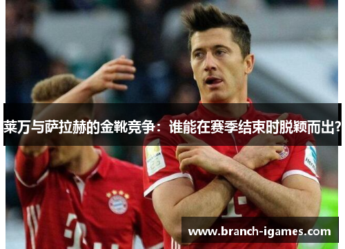 莱万与萨拉赫的金靴竞争：谁能在赛季结束时脱颖而出？