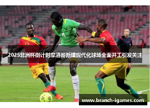 2025非洲杯倒计时摩洛哥新建现代化球场全面开工引发关注 2025非洲杯倒计时摩洛哥新建现代化球场全面开工引发关注
