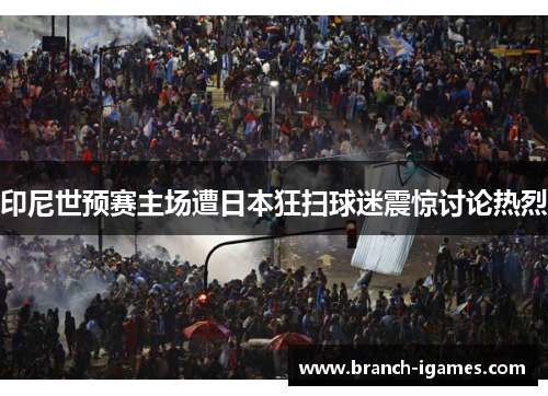 印尼世预赛主场遭日本狂扫球迷震惊讨论热烈 印尼世预赛主场遭日本狂扫球迷震惊讨论热烈